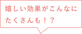 嬉しい効果がこんなにもたくさんも！？